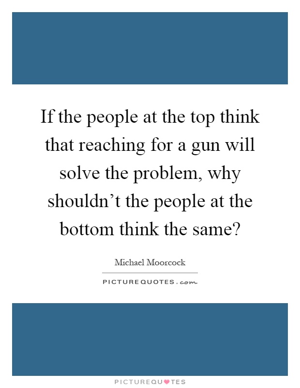 If the people at the top think that reaching for a gun will solve the problem, why shouldn't the people at the bottom think the same? Picture Quote #1