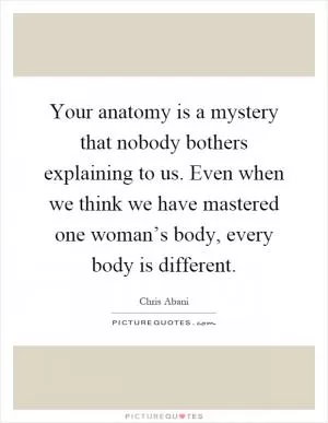 Your anatomy is a mystery that nobody bothers explaining to us. Even when we think we have mastered one woman’s body, every body is different Picture Quote #1