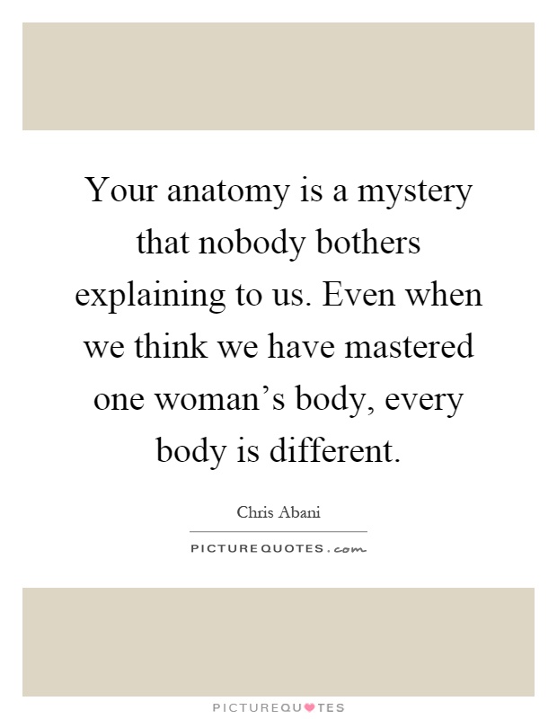 Your anatomy is a mystery that nobody bothers explaining to us. Even when we think we have mastered one woman's body, every body is different Picture Quote #1