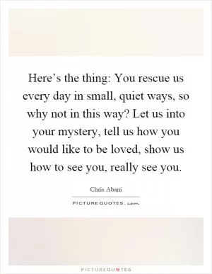 Here’s the thing: You rescue us every day in small, quiet ways, so why not in this way? Let us into your mystery, tell us how you would like to be loved, show us how to see you, really see you Picture Quote #1