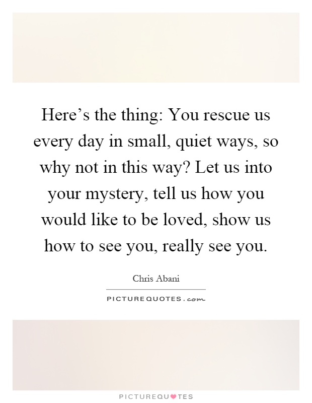 Here's the thing: You rescue us every day in small, quiet ways, so why not in this way? Let us into your mystery, tell us how you would like to be loved, show us how to see you, really see you Picture Quote #1
