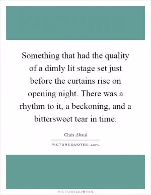 Something that had the quality of a dimly lit stage set just before the curtains rise on opening night. There was a rhythm to it, a beckoning, and a bittersweet tear in time Picture Quote #1