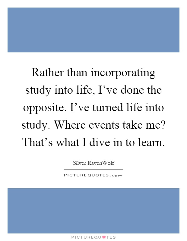 Rather than incorporating study into life, I've done the opposite. I've turned life into study. Where events take me? That's what I dive in to learn Picture Quote #1