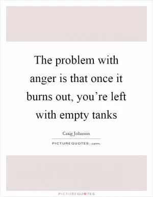 The problem with anger is that once it burns out, you’re left with empty tanks Picture Quote #1