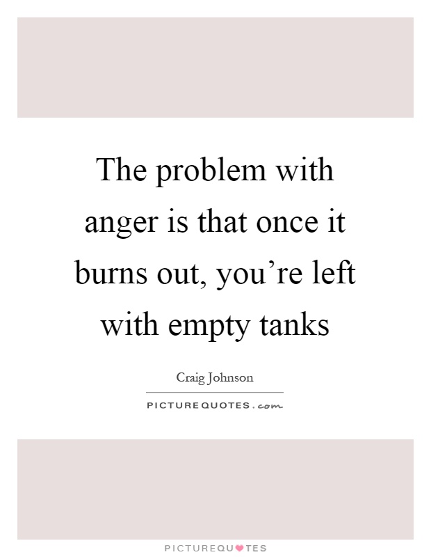 The problem with anger is that once it burns out, you're left with empty tanks Picture Quote #1