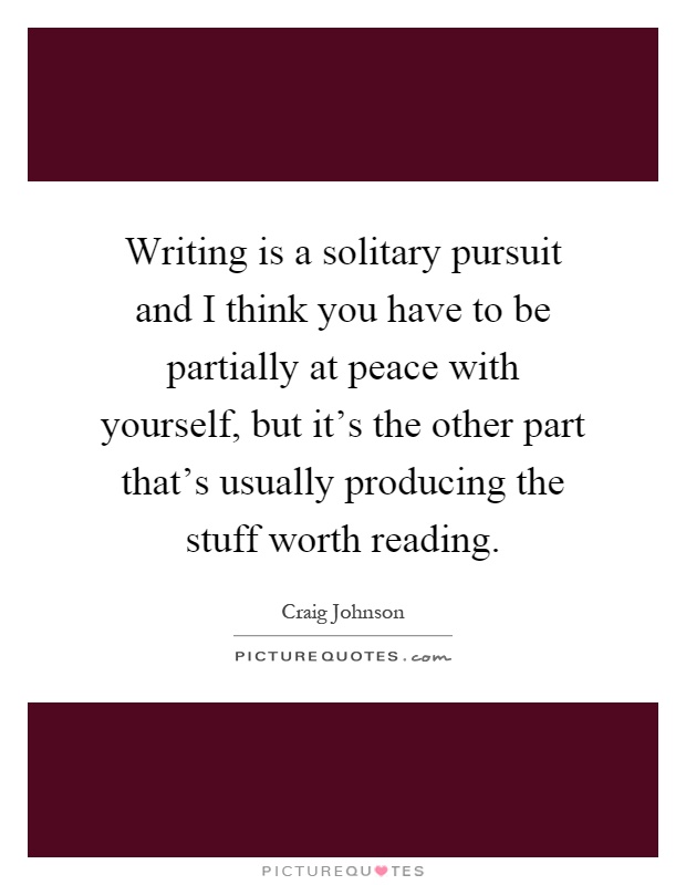 Writing is a solitary pursuit and I think you have to be partially at peace with yourself, but it's the other part that's usually producing the stuff worth reading Picture Quote #1