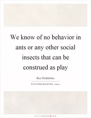 We know of no behavior in ants or any other social insects that can be construed as play Picture Quote #1