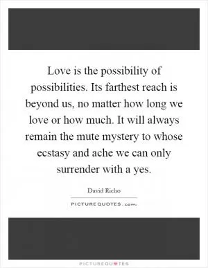 Love is the possibility of possibilities. Its farthest reach is beyond us, no matter how long we love or how much. It will always remain the mute mystery to whose ecstasy and ache we can only surrender with a yes Picture Quote #1