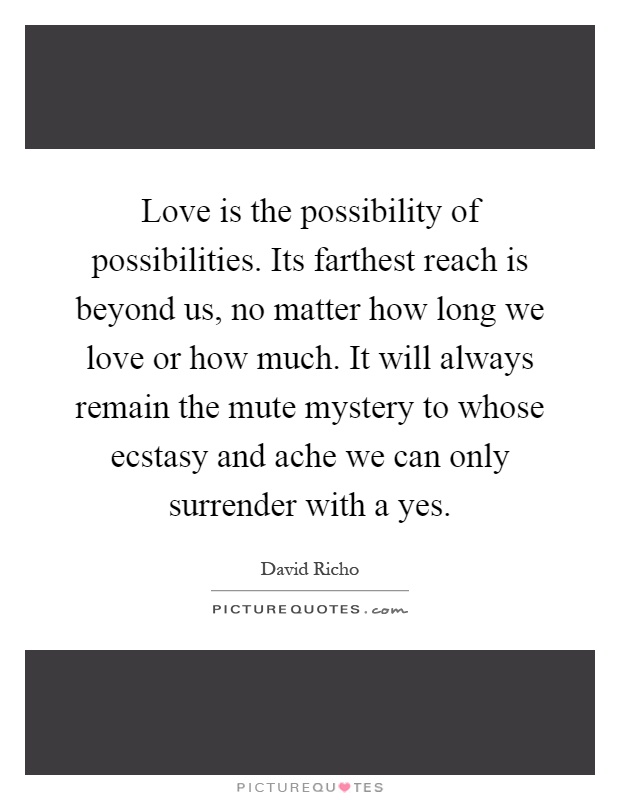 Love is the possibility of possibilities. Its farthest reach is beyond us, no matter how long we love or how much. It will always remain the mute mystery to whose ecstasy and ache we can only surrender with a yes Picture Quote #1