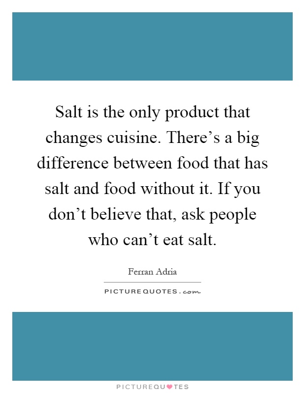 Salt is the only product that changes cuisine. There's a big difference between food that has salt and food without it. If you don't believe that, ask people who can't eat salt Picture Quote #1