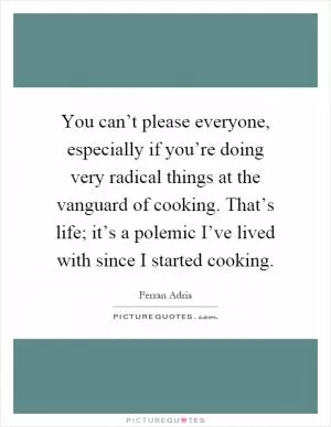 You can’t please everyone, especially if you’re doing very radical things at the vanguard of cooking. That’s life; it’s a polemic I’ve lived with since I started cooking Picture Quote #1