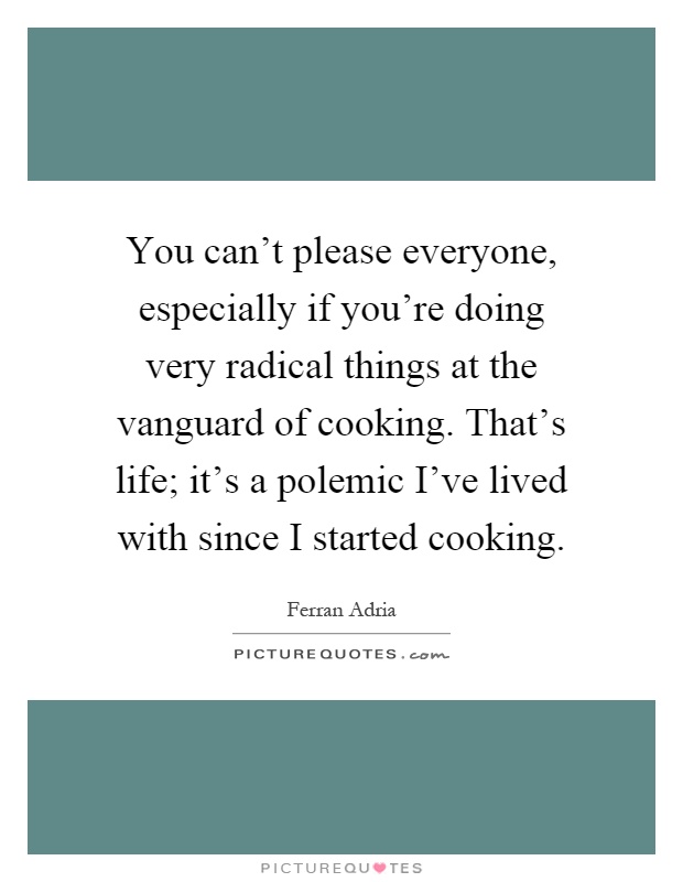 You can't please everyone, especially if you're doing very radical things at the vanguard of cooking. That's life; it's a polemic I've lived with since I started cooking Picture Quote #1