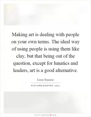 Making art is dealing with people on your own terms. The ideal way of using people is using them like clay, but that being out of the question, except for lunatics and leaders, art is a good alternative Picture Quote #1