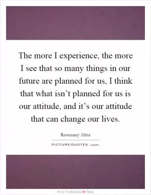 The more I experience, the more I see that so many things in our future are planned for us, I think that what isn’t planned for us is our attitude, and it’s our attitude that can change our lives Picture Quote #1