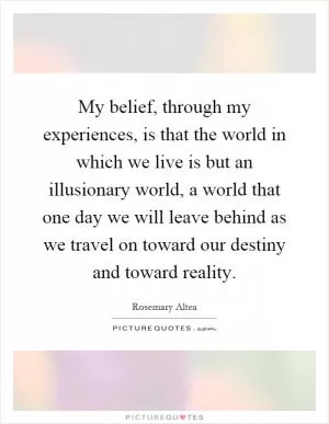 My belief, through my experiences, is that the world in which we live is but an illusionary world, a world that one day we will leave behind as we travel on toward our destiny and toward reality Picture Quote #1