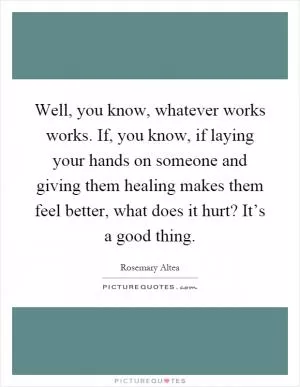 Well, you know, whatever works works. If, you know, if laying your hands on someone and giving them healing makes them feel better, what does it hurt? It’s a good thing Picture Quote #1