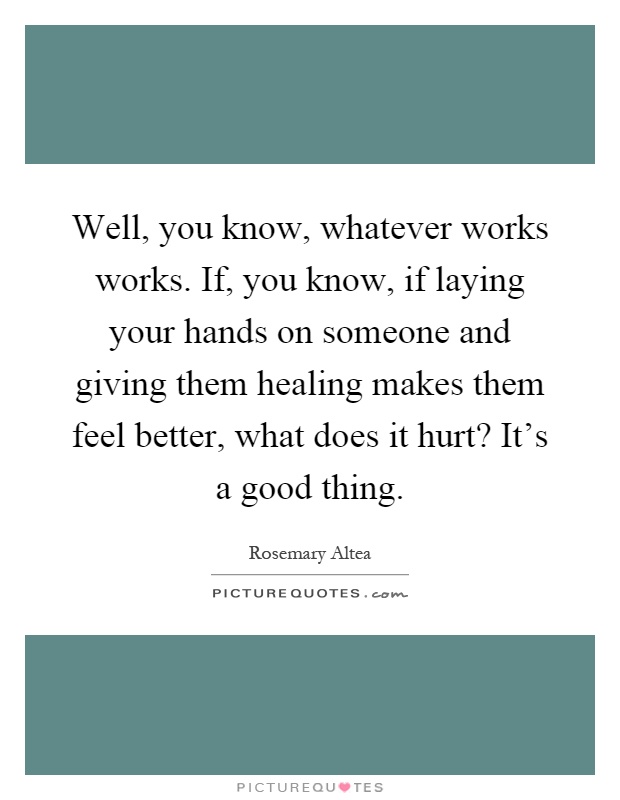 Well, you know, whatever works works. If, you know, if laying your hands on someone and giving them healing makes them feel better, what does it hurt? It's a good thing Picture Quote #1