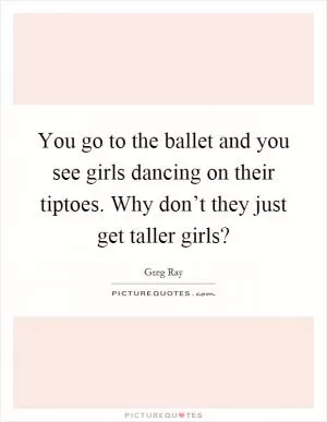 You go to the ballet and you see girls dancing on their tiptoes. Why don’t they just get taller girls? Picture Quote #1