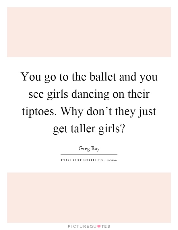 You go to the ballet and you see girls dancing on their tiptoes. Why don't they just get taller girls? Picture Quote #1