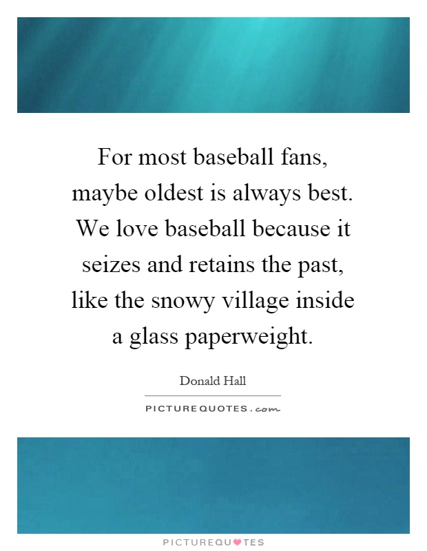 For most baseball fans, maybe oldest is always best. We love baseball because it seizes and retains the past, like the snowy village inside a glass paperweight Picture Quote #1