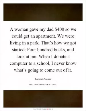 A woman gave my dad $400 so we could get an apartment. We were living in a park. That’s how we got started: Four hundred bucks, and look at me. When I donate a computer to a school, I never know what’s going to come out of it Picture Quote #1