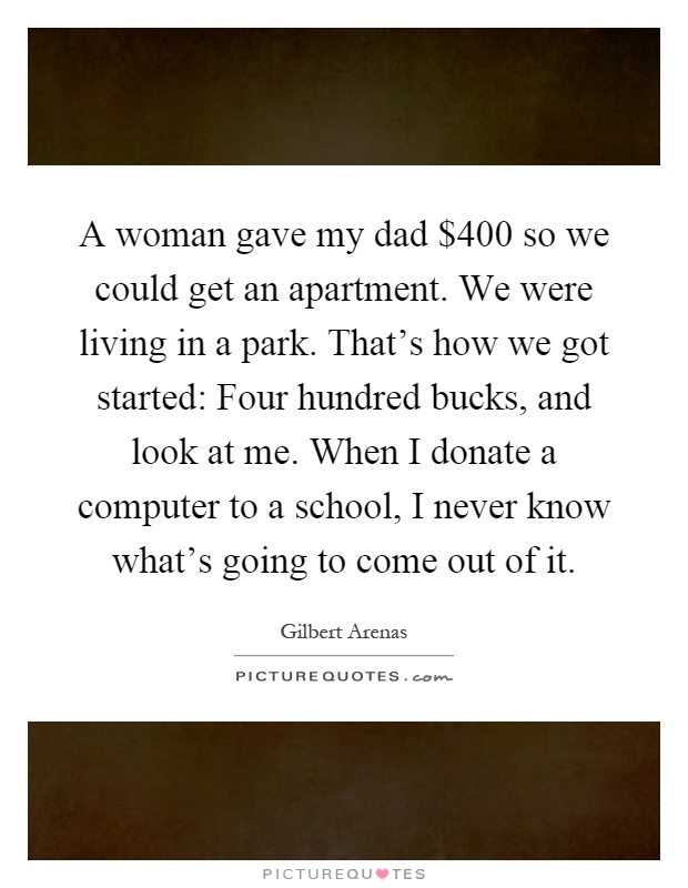 A woman gave my dad $400 so we could get an apartment. We were living in a park. That's how we got started: Four hundred bucks, and look at me. When I donate a computer to a school, I never know what's going to come out of it Picture Quote #1