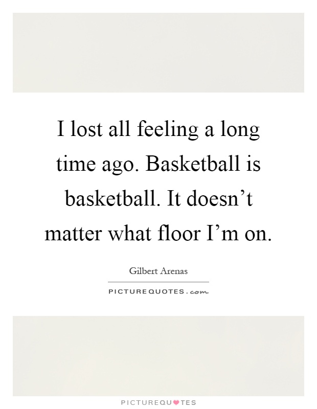 I lost all feeling a long time ago. Basketball is basketball. It doesn't matter what floor I'm on Picture Quote #1