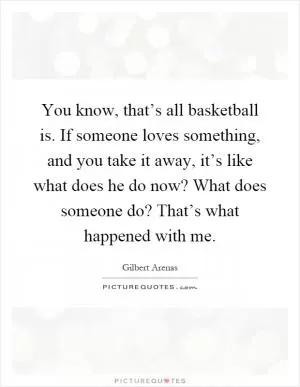 You know, that’s all basketball is. If someone loves something, and you take it away, it’s like what does he do now? What does someone do? That’s what happened with me Picture Quote #1