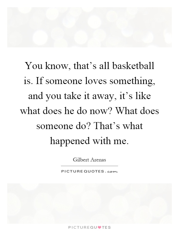 You know, that's all basketball is. If someone loves something, and you take it away, it's like what does he do now? What does someone do? That's what happened with me Picture Quote #1