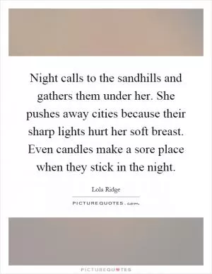 Night calls to the sandhills and gathers them under her. She pushes away cities because their sharp lights hurt her soft breast. Even candles make a sore place when they stick in the night Picture Quote #1