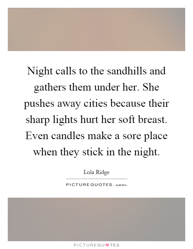 Night calls to the sandhills and gathers them under her. She pushes away cities because their sharp lights hurt her soft breast. Even candles make a sore place when they stick in the night Picture Quote #1