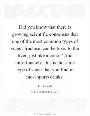 Did you know that there is growing scientific consensus that one of the most common types of sugar, fructose, can be toxic to the liver, just like alcohol? And unfortunately, this is the same type of sugar that you find in most sports drinks Picture Quote #1