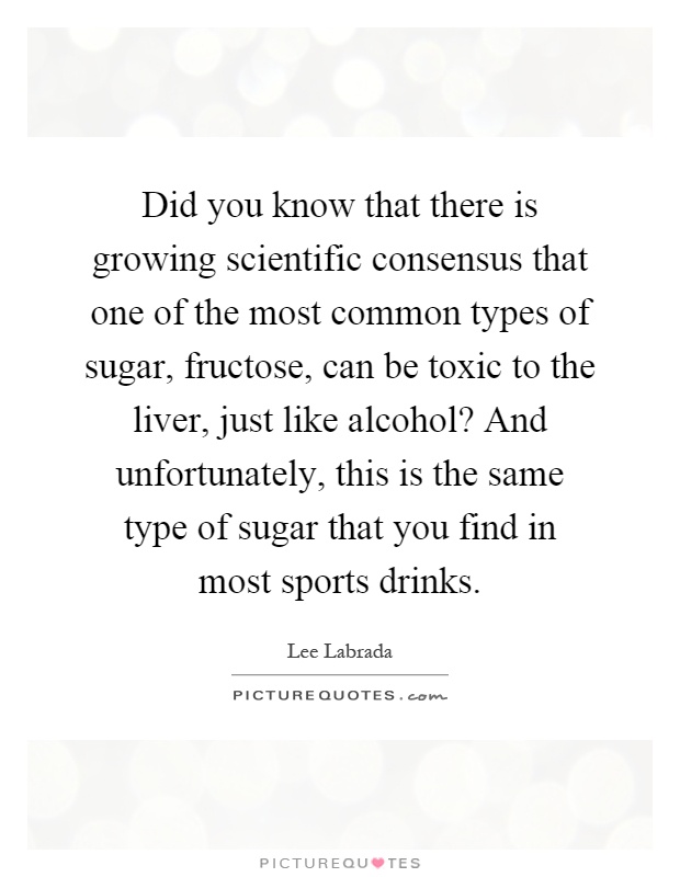 Did you know that there is growing scientific consensus that one of the most common types of sugar, fructose, can be toxic to the liver, just like alcohol? And unfortunately, this is the same type of sugar that you find in most sports drinks Picture Quote #1