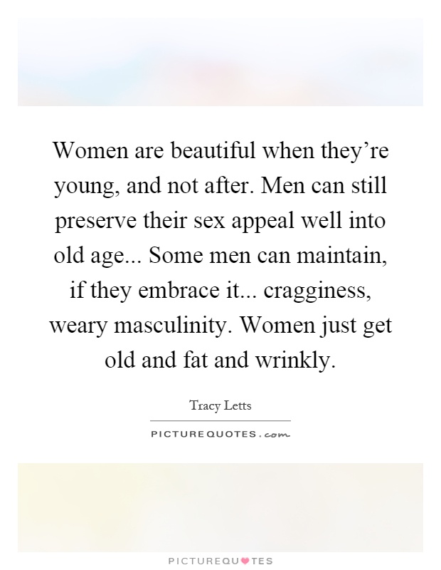 Women are beautiful when they're young, and not after. Men can still preserve their sex appeal well into old age... Some men can maintain, if they embrace it... cragginess, weary masculinity. Women just get old and fat and wrinkly Picture Quote #1