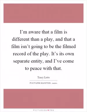 I’m aware that a film is different than a play, and that a film isn’t going to be the filmed record of the play. It’s its own separate entity, and I’ve come to peace with that Picture Quote #1
