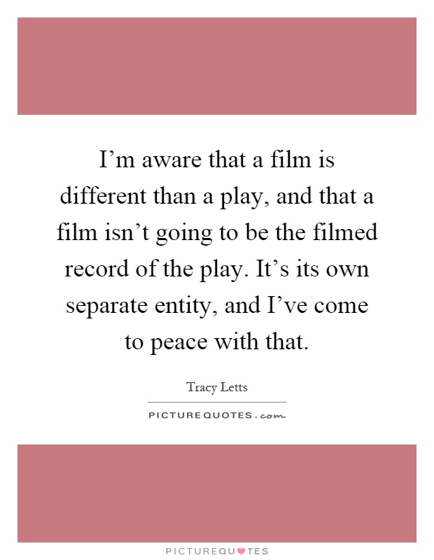 I'm aware that a film is different than a play, and that a film isn't going to be the filmed record of the play. It's its own separate entity, and I've come to peace with that Picture Quote #1