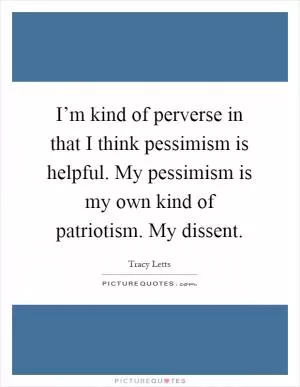 I’m kind of perverse in that I think pessimism is helpful. My pessimism is my own kind of patriotism. My dissent Picture Quote #1