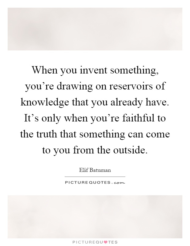 When you invent something, you're drawing on reservoirs of knowledge that you already have. It's only when you're faithful to the truth that something can come to you from the outside Picture Quote #1