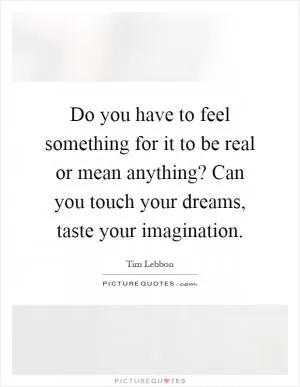 Do you have to feel something for it to be real or mean anything? Can you touch your dreams, taste your imagination Picture Quote #1