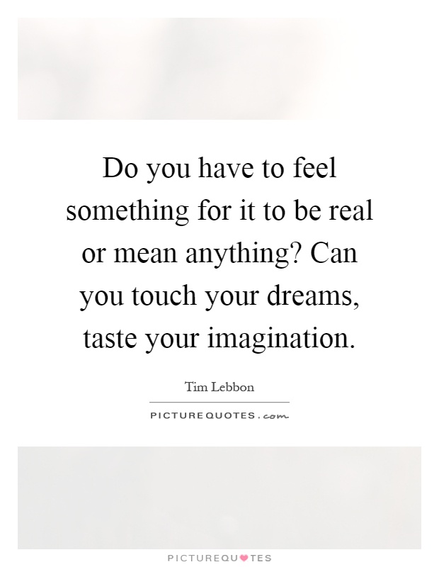 Do you have to feel something for it to be real or mean anything? Can you touch your dreams, taste your imagination Picture Quote #1