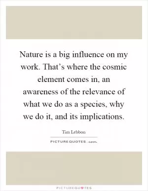Nature is a big influence on my work. That’s where the cosmic element comes in, an awareness of the relevance of what we do as a species, why we do it, and its implications Picture Quote #1