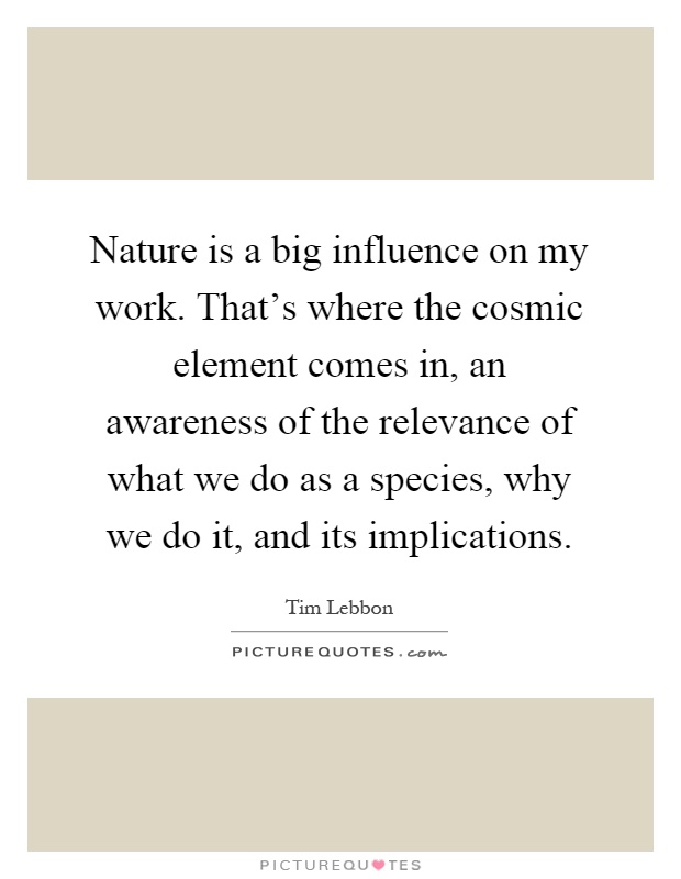 Nature is a big influence on my work. That's where the cosmic element comes in, an awareness of the relevance of what we do as a species, why we do it, and its implications Picture Quote #1