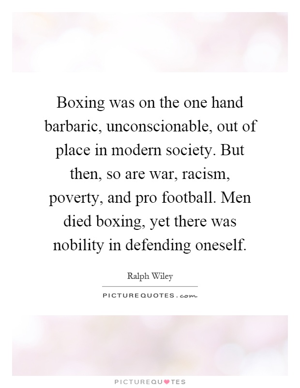 Boxing was on the one hand barbaric, unconscionable, out of place in modern society. But then, so are war, racism, poverty, and pro football. Men died boxing, yet there was nobility in defending oneself Picture Quote #1