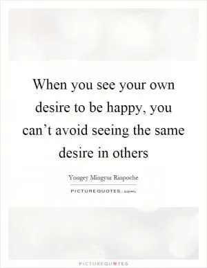 When you see your own desire to be happy, you can’t avoid seeing the same desire in others Picture Quote #1