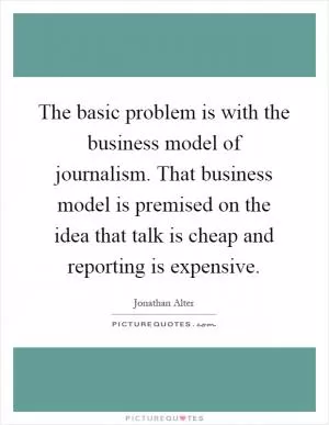 The basic problem is with the business model of journalism. That business model is premised on the idea that talk is cheap and reporting is expensive Picture Quote #1
