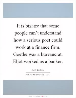 It is bizarre that some people can’t understand how a serious poet could work at a finance firm. Goethe was a bureaucrat. Eliot worked as a banker Picture Quote #1