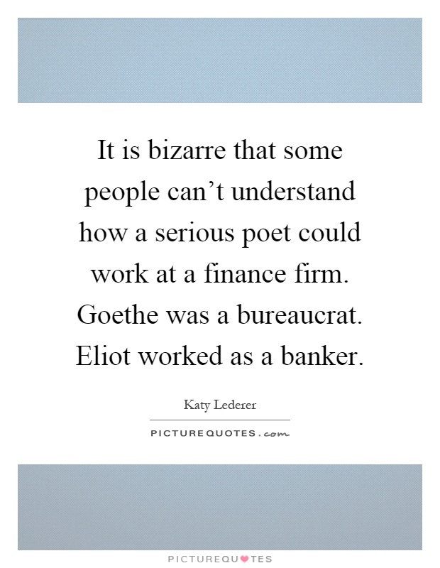 It is bizarre that some people can't understand how a serious poet could work at a finance firm. Goethe was a bureaucrat. Eliot worked as a banker Picture Quote #1