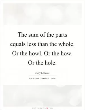The sum of the parts equals less than the whole. Or the howl. Or the how. Or the hole Picture Quote #1