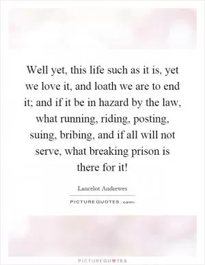Well yet, this life such as it is, yet we love it, and loath we are to end it; and if it be in hazard by the law, what running, riding, posting, suing, bribing, and if all will not serve, what breaking prison is there for it! Picture Quote #1
