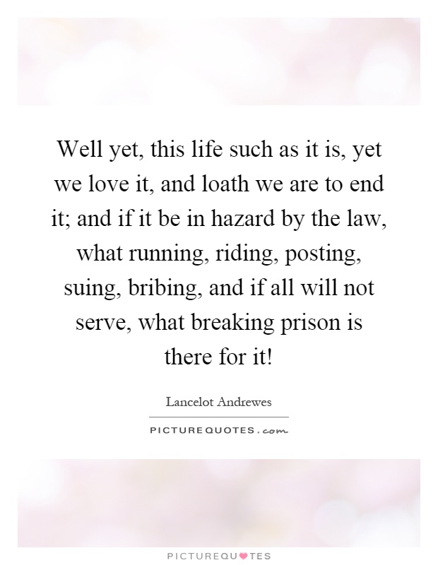 Well yet, this life such as it is, yet we love it, and loath we are to end it; and if it be in hazard by the law, what running, riding, posting, suing, bribing, and if all will not serve, what breaking prison is there for it! Picture Quote #1